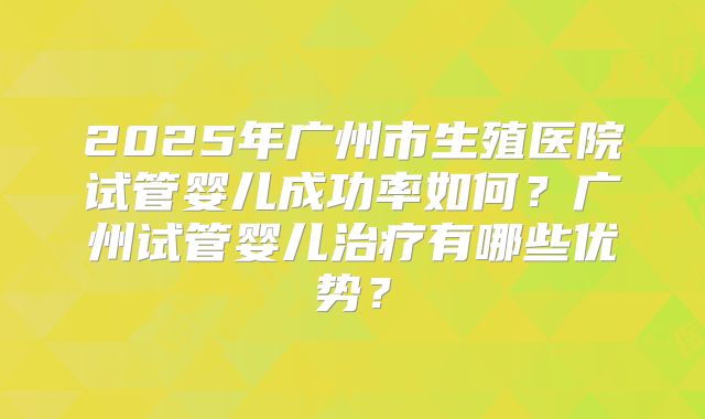 2025年广州市生殖医院试管婴儿成功率如何?广州试管婴儿治疗有哪些优势?