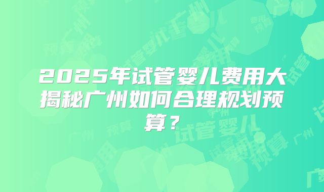 2025年试管婴儿费用大揭秘广州如何合理规划预算?
