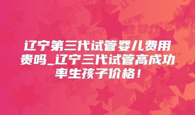 辽宁第三代试管婴儿费用贵吗_辽宁三代试管高成功率生孩子价格!