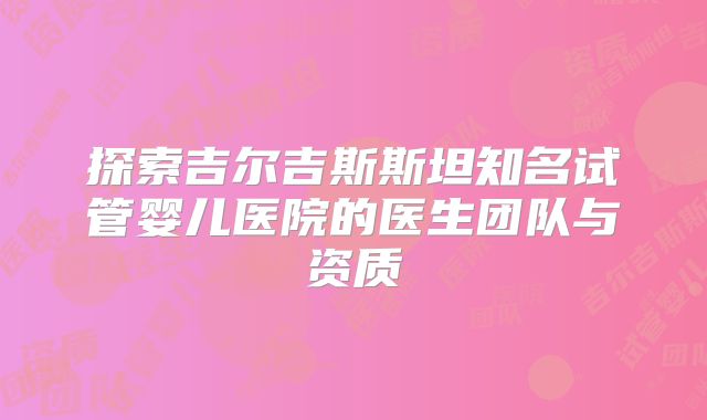 探索吉尔吉斯斯坦知名试管婴儿医院的医生团队与资质