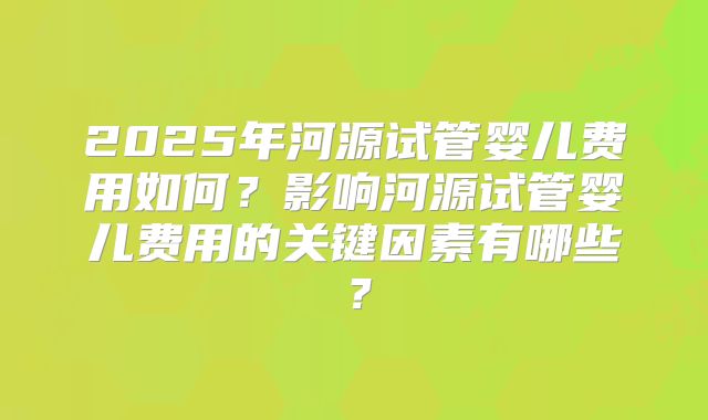 2025年河源试管婴儿费用如何?影响河源试管婴儿费用的关键因素有哪些?