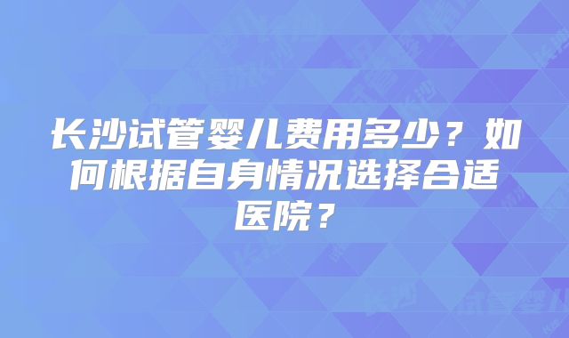 长沙试管婴儿费用多少?如何根据自身情况选择合适医院?