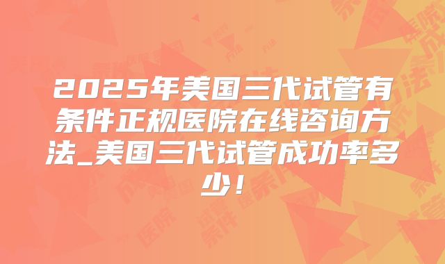 2025年美国三代试管有条件正规医院在线咨询方法_美国三代试管成功率多少！