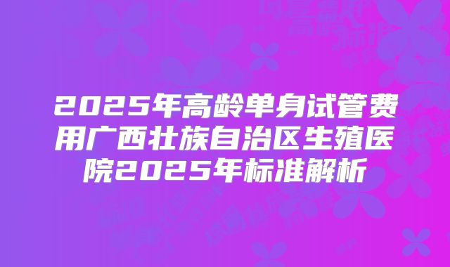 2025年高龄单身试管费用广西壮族自治区生殖医院2025年标准解析