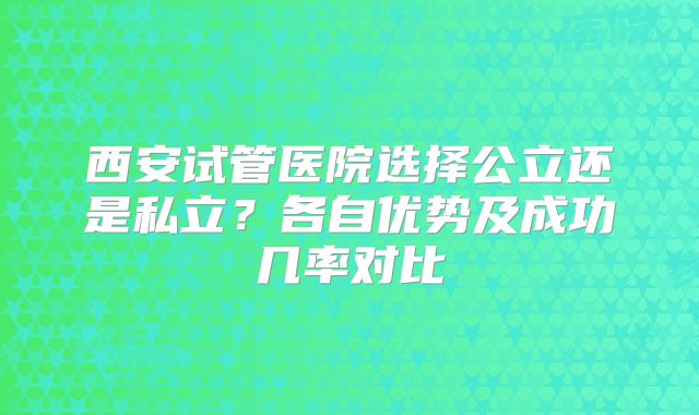 西安试管医院选择公立还是私立?各自优势及成功几率对比