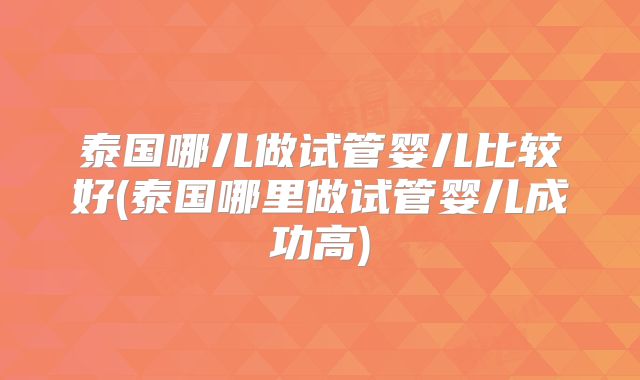 泰国哪儿做试管婴儿比较好(泰国哪里做试管婴儿成功高)