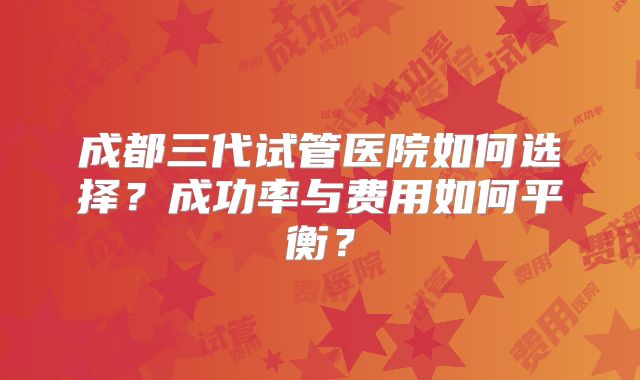 成都三代试管医院如何选择？成功率与费用如何平衡？