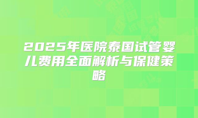 2025年医院泰国试管婴儿费用全面解析与保健策略