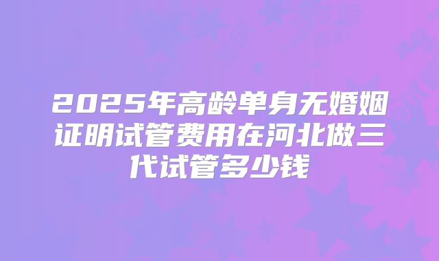 2025年高龄单身无婚姻证明试管费用在河北做三代试管多少钱