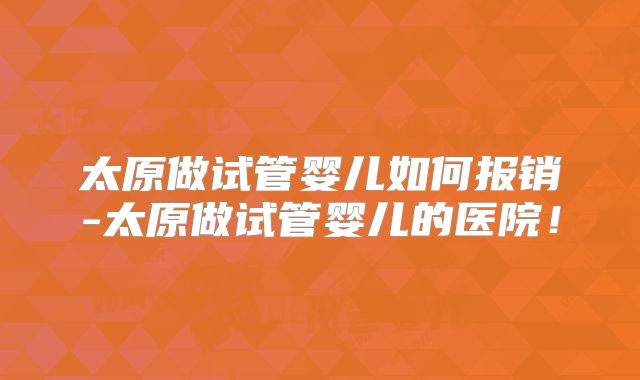 太原做试管婴儿如何报销-太原做试管婴儿的医院!