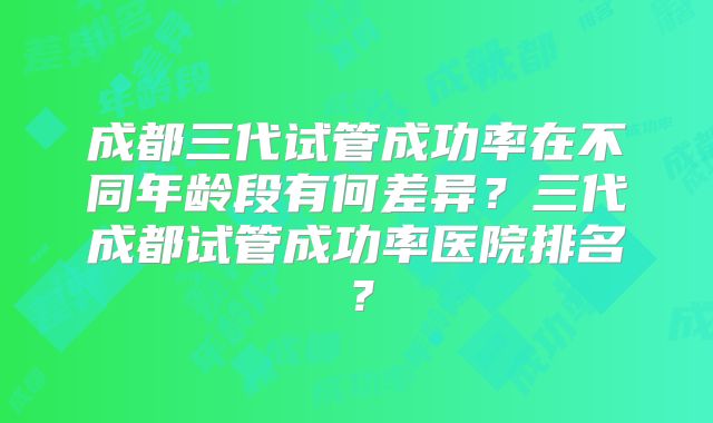 成都三代试管成功率在不同年龄段有何差异？三代成都试管成功率医院排名？
