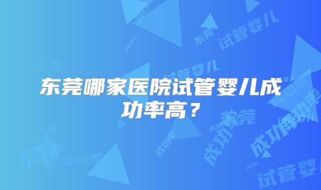 东莞哪家医院试管婴儿成功率高？