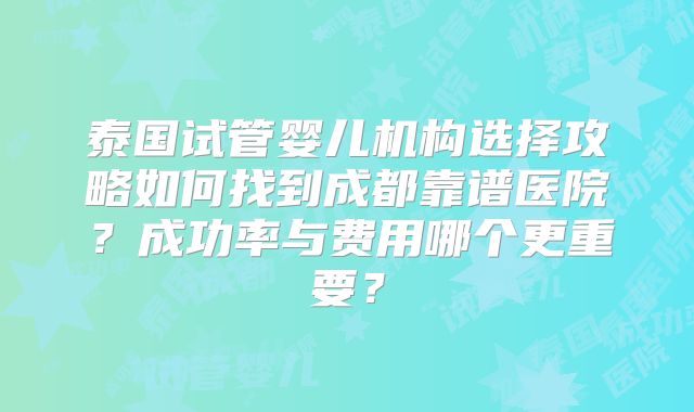 泰国试管婴儿机构选择攻略如何找到成都靠谱医院？成功率与费用哪个更重要？