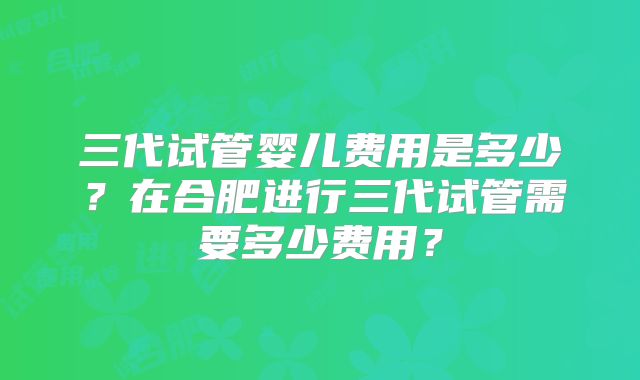 三代试管婴儿费用是多少?在合肥进行三代试管需要多少费用?