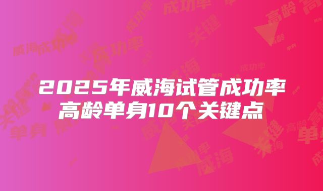 2025年威海试管成功率高龄单身10个关键点