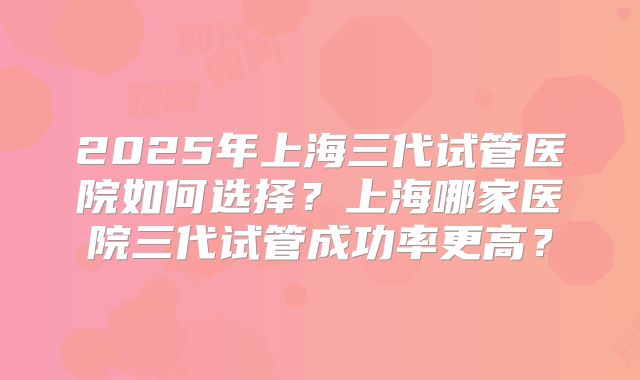 2025年上海三代试管医院如何选择?上海哪家医院三代试管成功率更高?