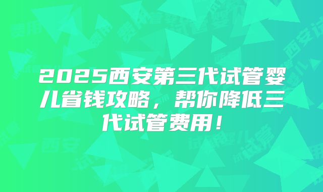 2025西安第三代试管婴儿省钱攻略,帮你降低三代试管费用!