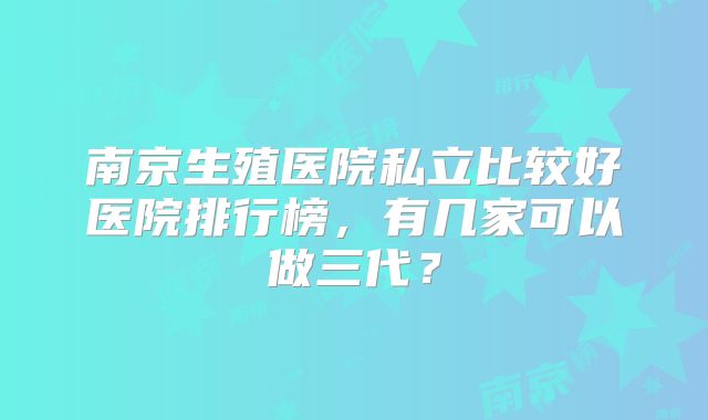 南京生殖医院私立比较好医院排行榜,有几家可以做三代?