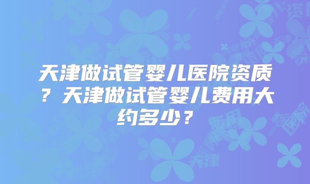 天津做试管婴儿医院资质?天津做试管婴儿费用大约多少?