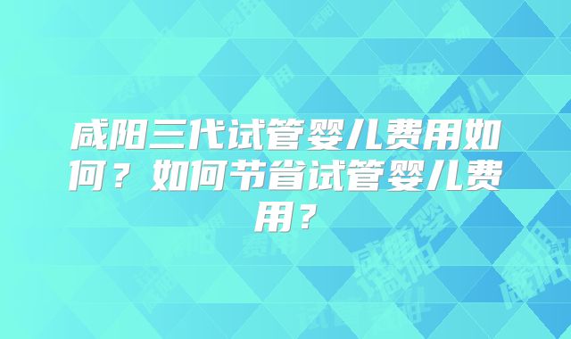 咸阳三代试管婴儿费用如何？如何节省试管婴儿费用？