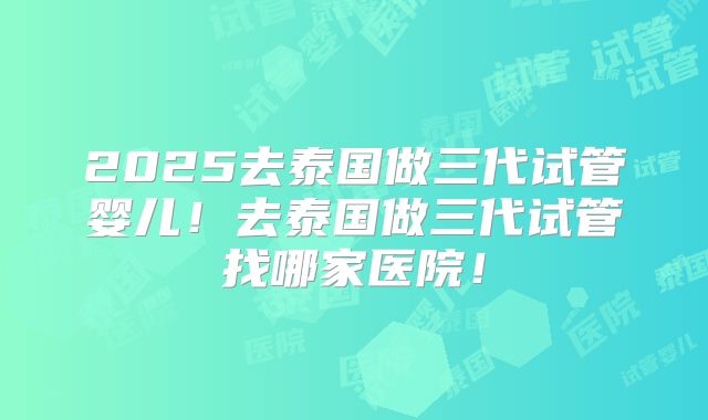 2025去泰国做三代试管婴儿!去泰国做三代试管找哪家医院!