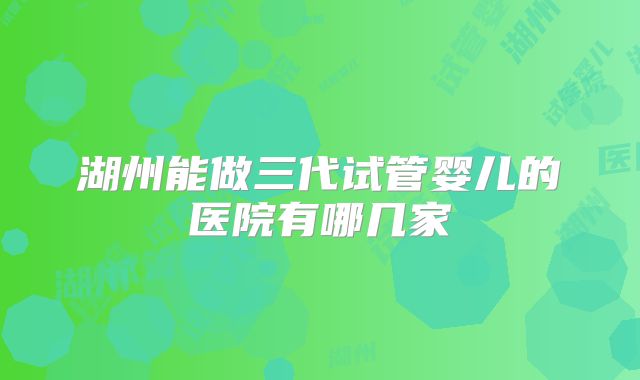 湖州能做三代试管婴儿的医院有哪几家