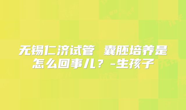 无锡仁济试管 囊胚培养是怎么回事儿？-生孩子