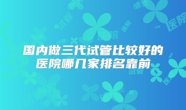 国内做三代试管比较好的医院哪几家排名靠前