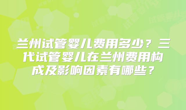 兰州试管婴儿费用多少？三代试管婴儿在兰州费用构成及影响因素有哪些？