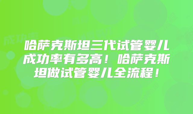 哈萨克斯坦三代试管婴儿成功率有多高!哈萨克斯坦做试管婴儿全流程!
