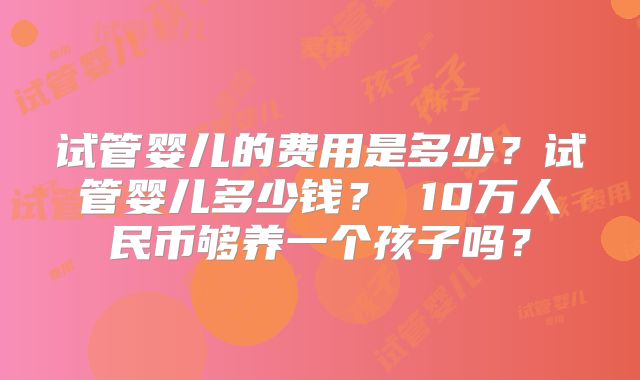试管婴儿的费用是多少？试管婴儿多少钱？ 10万人民币够养一个孩子吗？
