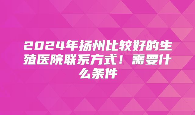 2024年扬州比较好的生殖医院联系方式!需要什么条件