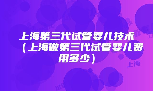 上海第三代试管婴儿技术(上海做第三代试管婴儿费用多少)