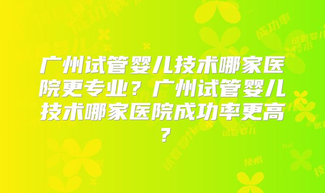 广州试管婴儿技术哪家医院更专业?广州试管婴儿技术哪家医院成功率更高?