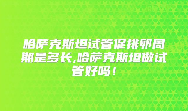 哈萨克斯坦试管促排卵周期是多长,哈萨克斯坦做试管好吗！
