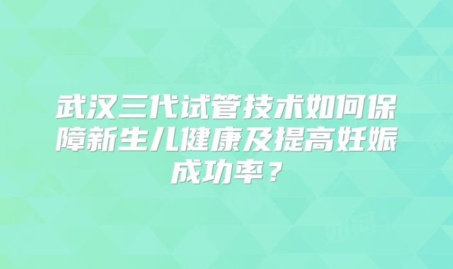 武汉三代试管技术如何保障新生儿健康及提高妊娠成功率?