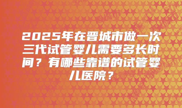 2025年在晋城市做一次三代试管婴儿需要多长时间?有哪些靠谱的试管婴儿医院?