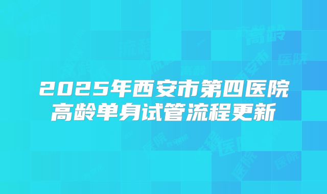 2025年西安市第四医院高龄单身试管流程更新