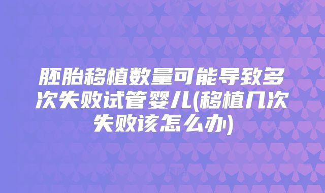 胚胎移植数量可能导致多次失败试管婴儿(移植几次失败该怎么办)