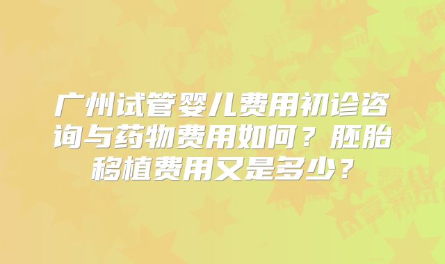 广州试管婴儿费用初诊咨询与药物费用如何?胚胎移植费用又是多少?