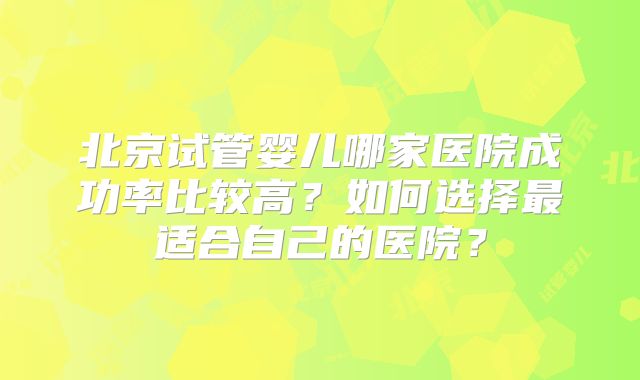 北京试管婴儿哪家医院成功率比较高？如何选择最适合自己的医院？