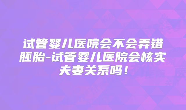 试管婴儿医院会不会弄错胚胎-试管婴儿医院会核实夫妻关系吗!