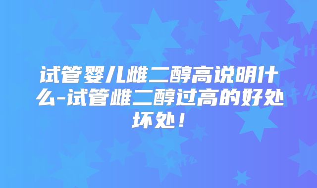 试管婴儿雌二醇高说明什么-试管雌二醇过高的好处坏处!