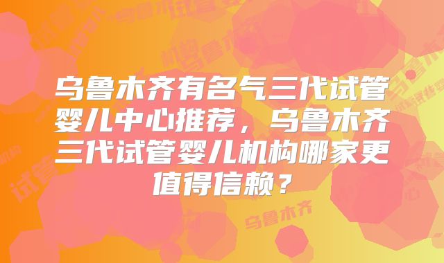 乌鲁木齐有名气三代试管婴儿中心推荐，乌鲁木齐三代试管婴儿机构哪家更值得信赖？