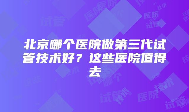 北京哪个医院做第三代试管技术好?这些医院值得去