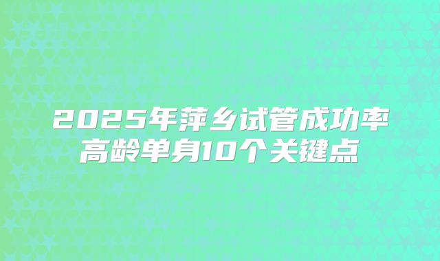 2025年萍乡试管成功率高龄单身10个关键点