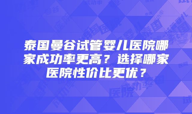 泰国曼谷试管婴儿医院哪家成功率更高?选择哪家医院性价比更优?