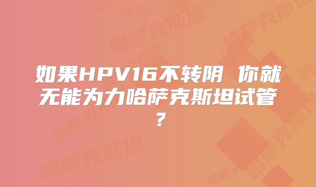如果HPV16不转阴 你就无能为力哈萨克斯坦试管?