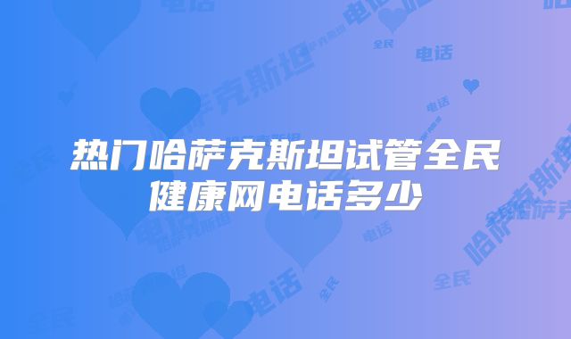 热门哈萨克斯坦试管全民健康网电话多少