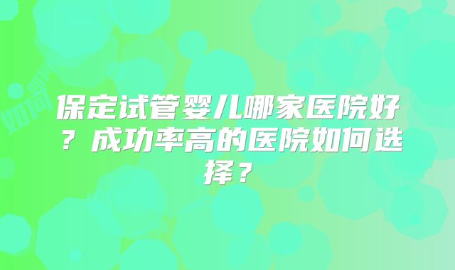 保定试管婴儿哪家医院好？成功率高的医院如何选择？